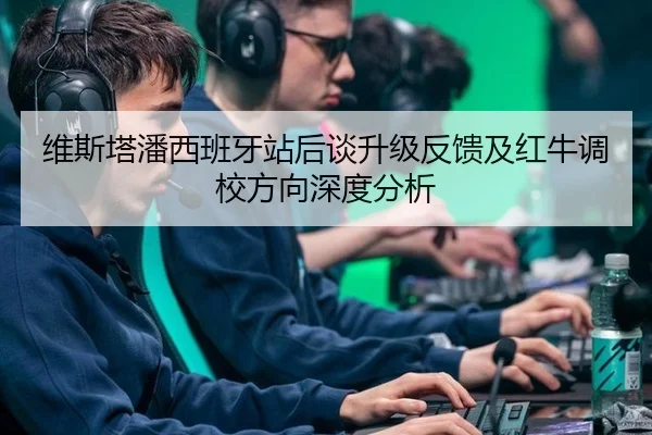 维斯塔潘西班牙站后谈升级反馈及红牛调校方向深度分析